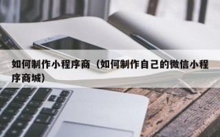 渭南如何制作小程序商（如何制作自己的微信小程序商城）