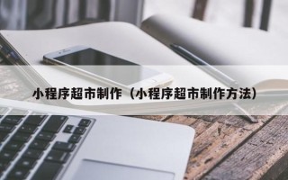 渭南小程序超市制作（小程序超市制作方法）
